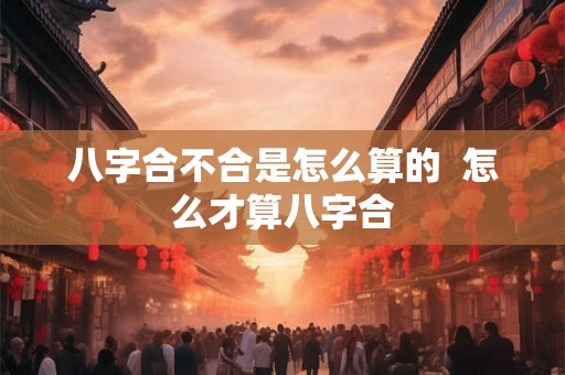 八字合不合是怎么算的  怎么才算八字合