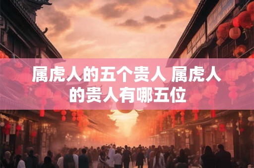 属虎人的五个贵人 属虎人的贵人有哪五位
