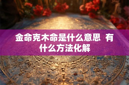 金命克木命是什么意思 有什么方法化解 金命克木命是什么意思 有什么方法化解