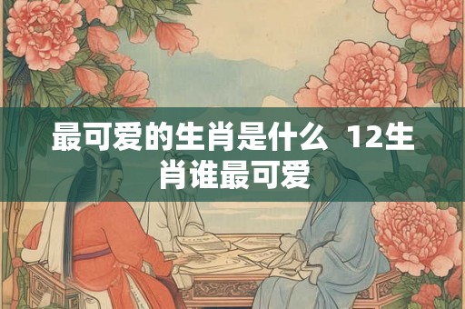 最可爱的生肖是什么  12生肖谁最可爱
