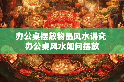 办公桌摆放物品风水讲究 办公桌风水如何摆放