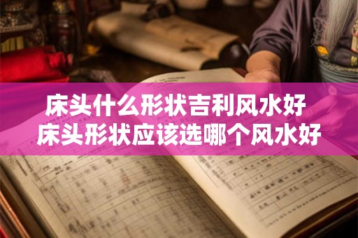 床头什么形状吉利风水好 床头形状应该选哪个风水好