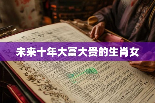 未来十年大富大贵的生肖女 未来十年大富大贵的生肖女