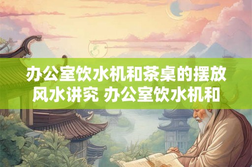 办公室饮水机和茶桌的摆放风水讲究 办公室饮水机和茶桌的风水要求 办公室饮水机和茶桌的摆放风水讲究 办公室饮水机和茶桌的风水要求