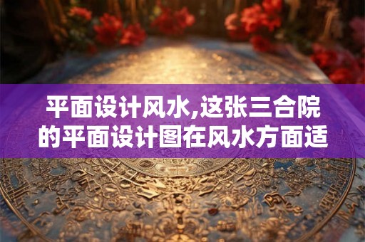平面设计风水,这张三合院的平面设计图在风水方面适合吗