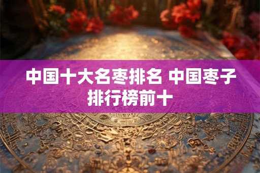 中国十大名枣排名 中国枣子排行榜前十
