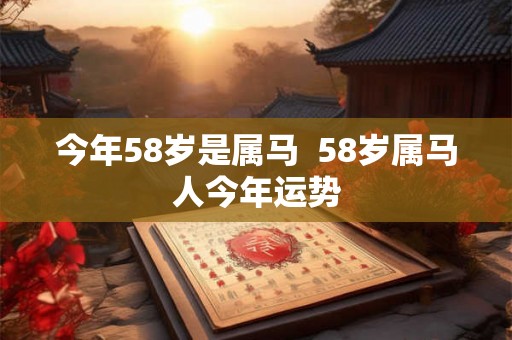 今年58岁是属马 58岁属马人今年运势 今年58岁是属马 58岁属马人今年运势