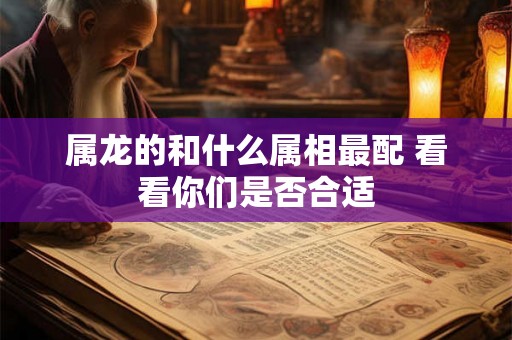 属龙的和什么属相最配 看看你们是否合适 属龙的和什么属相最配 看看你们是否合适