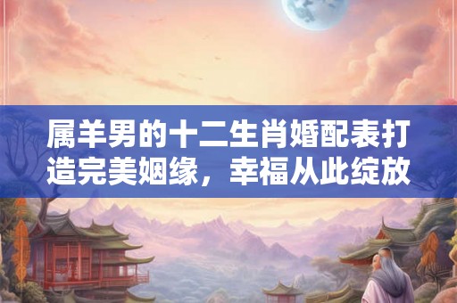属羊男的十二生肖婚配表打造完美姻缘,幸福从此绽放! 属羊男的十二生肖婚配表打造完美姻缘,幸福从此绽放!