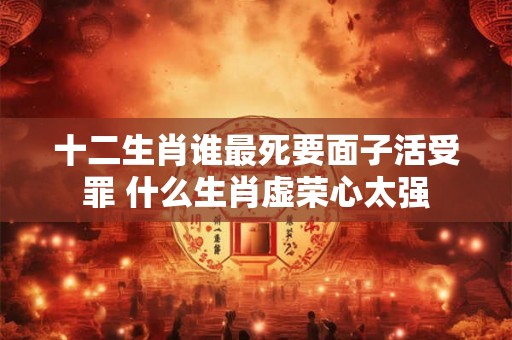十二生肖谁最死要面子活受罪 什么生肖虚荣心太强