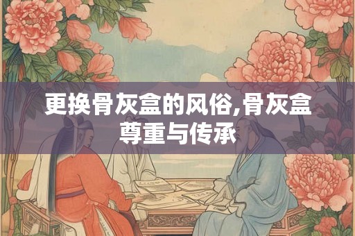 更换骨灰盒的风俗,骨灰盒尊重与传承