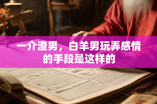 一介渣男，白羊男玩弄感情的手段是这样的