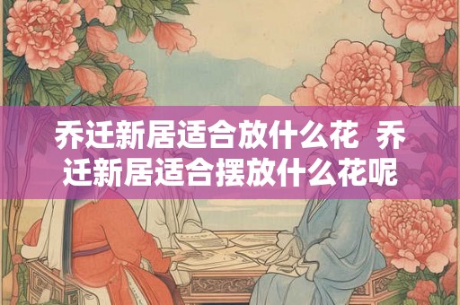 乔迁新居适合放什么花  乔迁新居适合摆放什么花呢