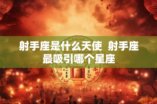 射手座是什么天使  射手座最吸引哪个星座