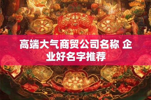 高端大气商贸公司名称 企业好名字推荐 高端大气商贸公司名称 企业好名字推荐