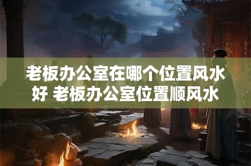 老板办公室在哪个位置风水好 老板办公室位置顺风水