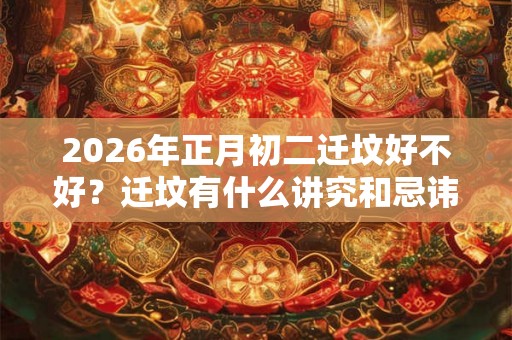 2026年正月初二迁坟好不好？迁坟有什么讲究和忌讳？