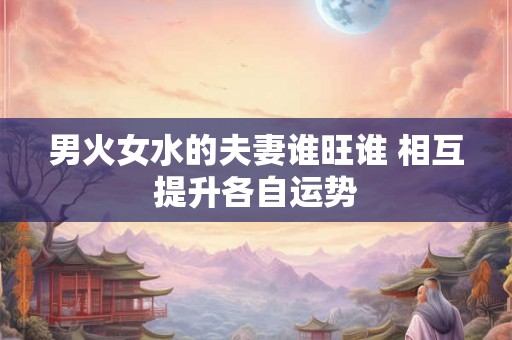 男火女水的夫妻谁旺谁 相互提升各自运势 男火女水的夫妻谁旺谁 相互提升各自运势