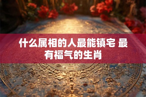 什么属相的人最能镇宅 最有福气的生肖