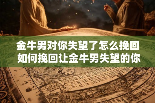 金牛男对你失望了怎么挽回 如何挽回让金牛男失望的你
