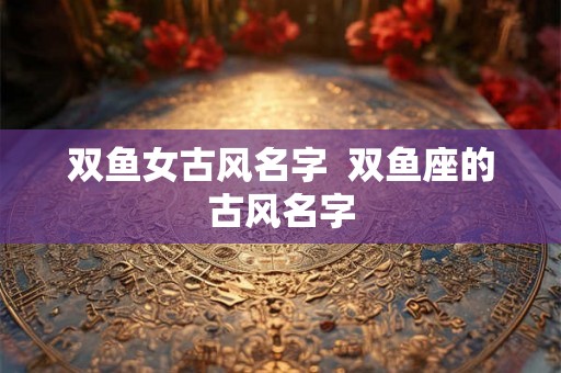 双鱼女古风名字  双鱼座的古风名字