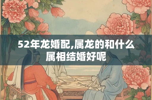 52年龙婚配,属龙的和什么属相结婚好呢 52年龙婚配,属龙的和什么属相结婚好呢