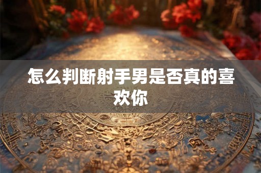怎么判断射手男是否真的喜欢你