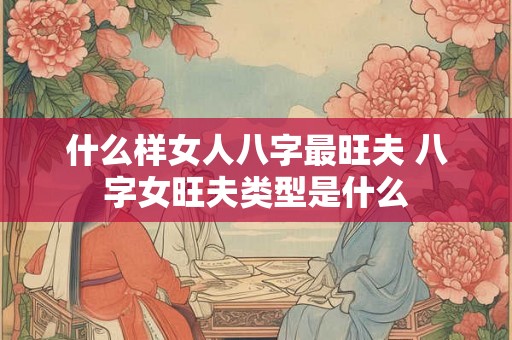 什么样女人八字最旺夫 八字女旺夫类型是什么