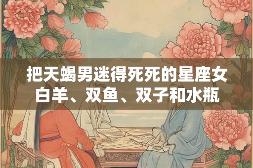 把天蝎男迷得死死的星座女白羊、双鱼、双子和水瓶