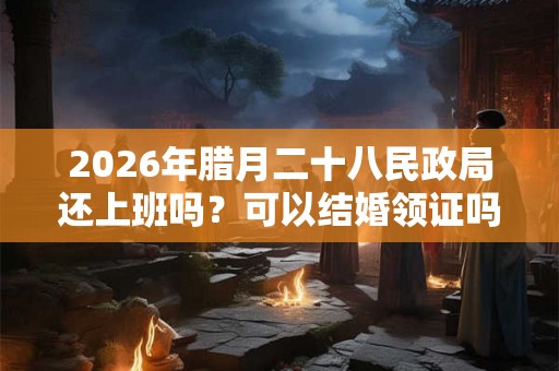2026年腊月二十八民政局还上班吗?可以结婚领证吗? 2026年腊月二十八民政局还上班吗?可以结婚领证吗?