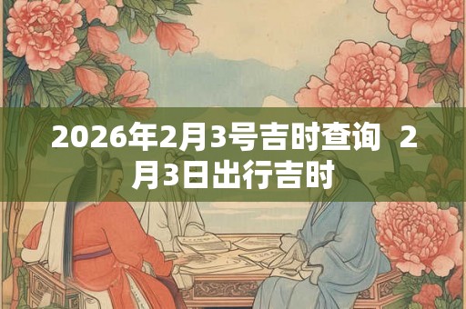 2026年2月3号吉时查询  2月3日出行吉时