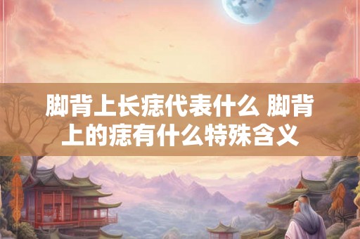 脚背上长痣代表什么 脚背上的痣有什么特殊含义