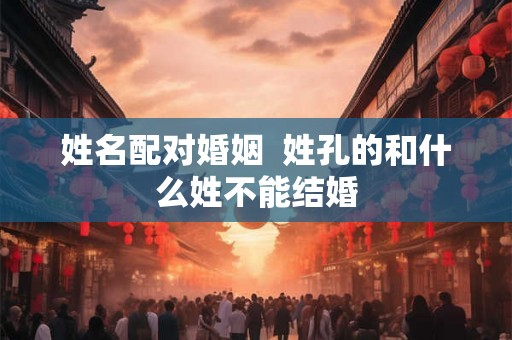 姓名配对婚姻  姓孔的和什么姓不能结婚