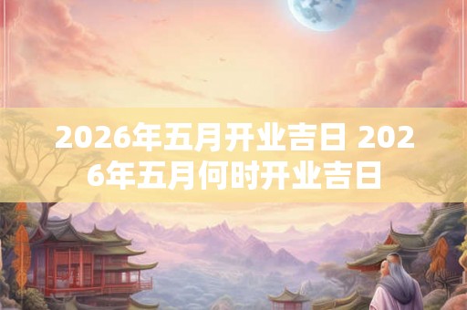2026年五月开业吉日 2026年五月何时开业吉日 2026年五月开业吉日 2026年五月何时开业吉日