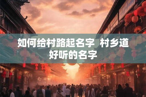 如何给村路起名字 村乡道好听的名字 如何给村路起名字 村乡道好听的名字