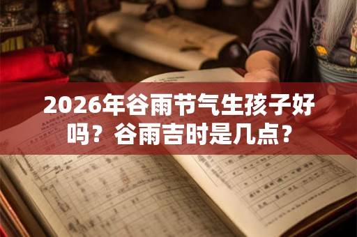 2026年谷雨节气生孩子好吗？谷雨吉时是几点？