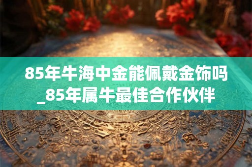 85年牛海中金能佩戴金饰吗_85年属牛最佳合作伙伴