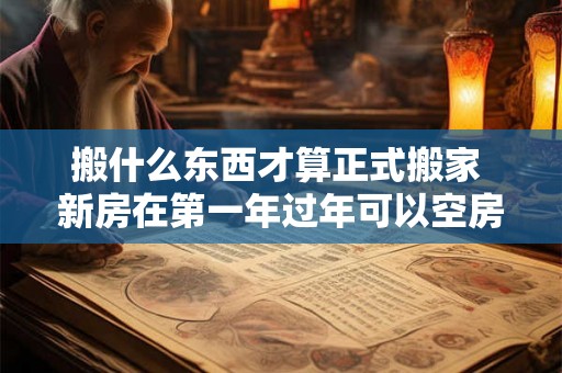 搬什么东西才算正式搬家 新房在第一年过年可以空房吗 搬什么东西才算正式搬家 新房在第一年过年可以空房吗