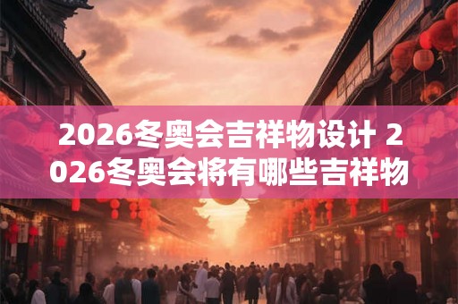 2026冬奥会吉祥物设计 2026冬奥会将有哪些吉祥物被设计出来 2026冬奥会吉祥物设计 2026冬奥会将有哪些吉祥物被设计出来
