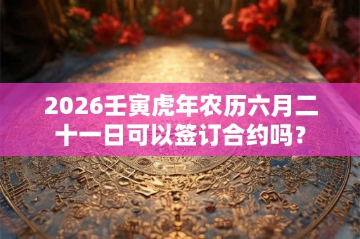 2026壬寅虎年农历六月二十一日可以签订合约吗？