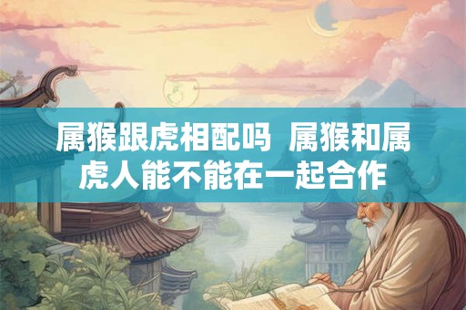 属猴跟虎相配吗 属猴和属虎人能不能在一起合作 属猴跟虎相配吗 属猴和属虎人能不能在一起合作