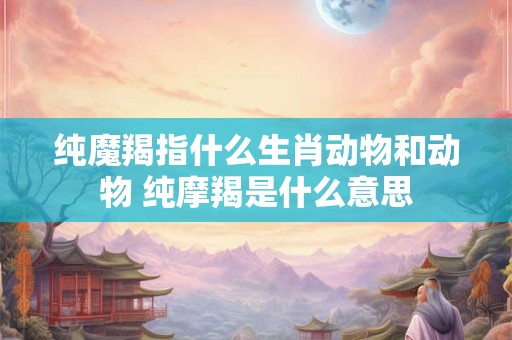 纯魔羯指什么生肖动物和动物 纯摩羯是什么意思