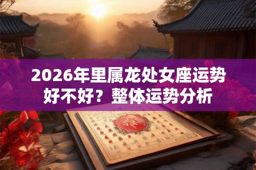 2026年里属龙处女座运势好不好?整体运势分析 2026年里属龙处女座运势好不好?整体运势分析