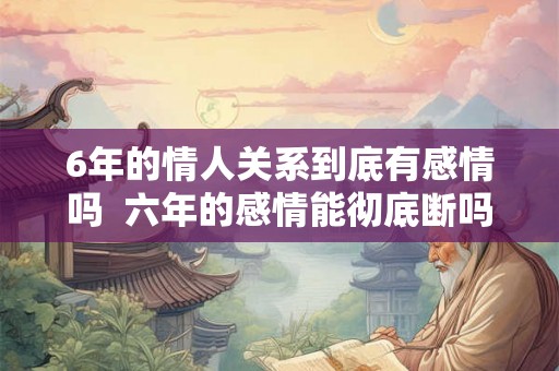 6年的情人关系到底有感情吗  六年的感情能彻底断吗