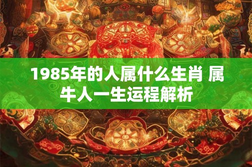 1985年的人属什么生肖 属牛人一生运程解析 1985年的人属什么生肖 属牛人一生运程解析