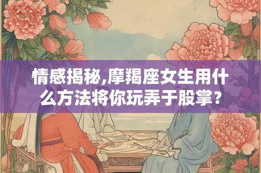 情感揭秘,摩羯座女生用什么方法将你玩弄于股掌？