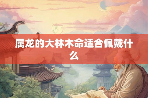 属龙的大林木命适合佩戴什么 属龙的大林木命适合佩戴什么