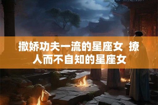 撒娇功夫一流的星座女 撩人而不自知的星座女 撒娇功夫一流的星座女 撩人而不自知的星座女