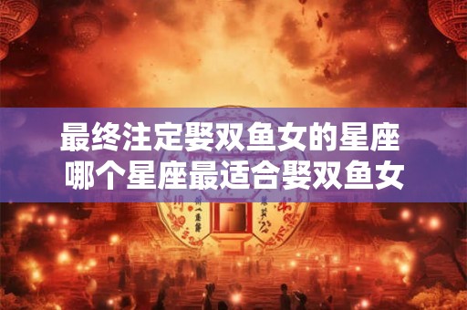 最终注定娶双鱼女的星座 哪个星座最适合娶双鱼女 最终注定娶双鱼女的星座 哪个星座最适合娶双鱼女
