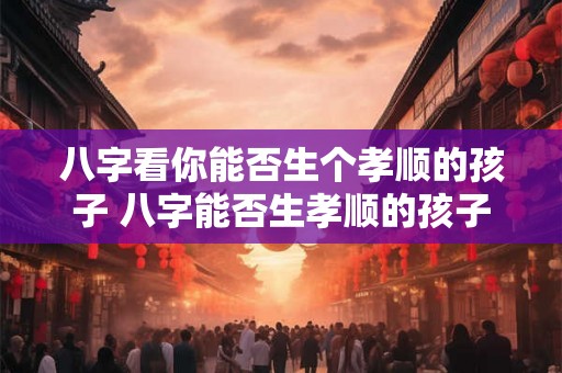 八字看你能否生个孝顺的孩子 八字能否生孝顺的孩子